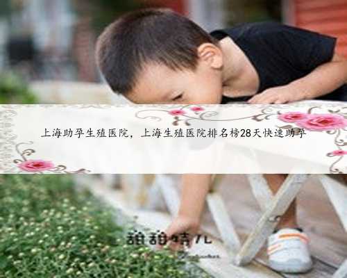 上海助孕生殖医院，上海生殖医院排名榜28天快速助孕