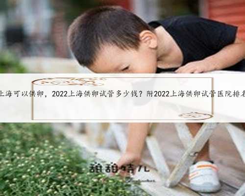 上海可以供卵，2022上海供卵试管多少钱？附2022上海供卵试管医院排名