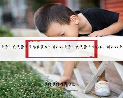 上海代妈助孕中心，上海三代试管医院哪家最好？附2022上海三代试管医院排名
