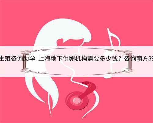 上海生殖咨询助孕,上海地下供卵机构需要多少钱？咨询南方39助孕