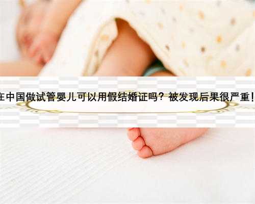 在中国做试管婴儿可以用假结婚证吗？被发现后果很严重！