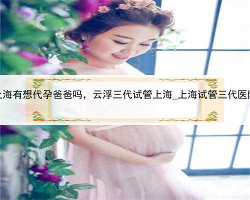 上海有想代孕爸爸吗，云浮三代试管上海_上海试管三代医院